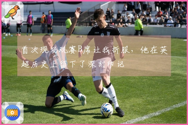 首次现场观赛B席让我折服，他在英超历史上留下了深刻印记