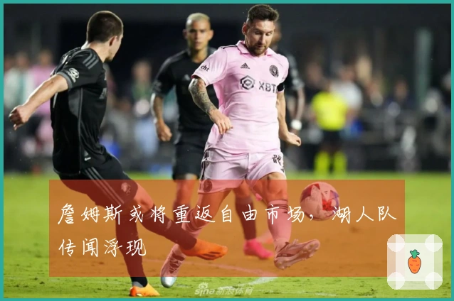 詹姆斯或将重返自由市场，湖人队传闻浮现
