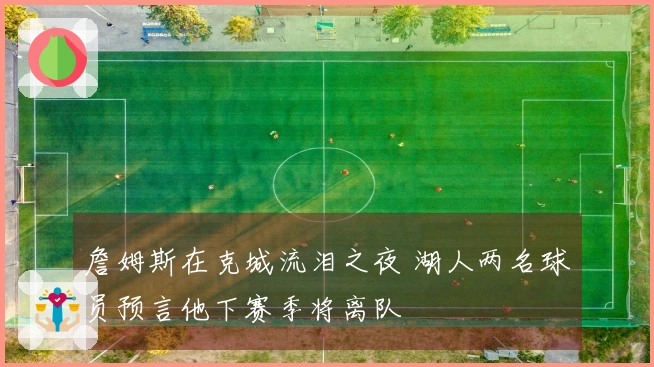 詹姆斯在克城流泪之夜 湖人两名球员预言他下赛季将离队