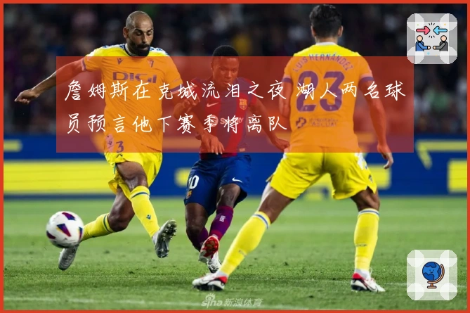 詹姆斯在克城流泪之夜 湖人两名球员预言他下赛季将离队
