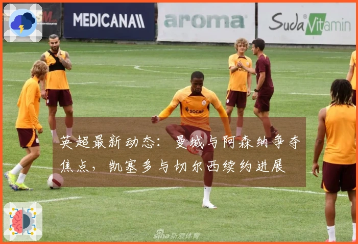 英超最新动态：曼城与阿森纳争夺焦点，凯塞多与切尔西续约进展