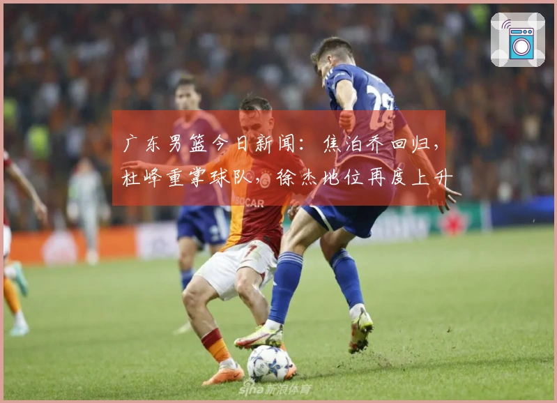 广东男篮今日新闻：焦泊乔回归，杜峰重掌球队，徐杰地位再度上升