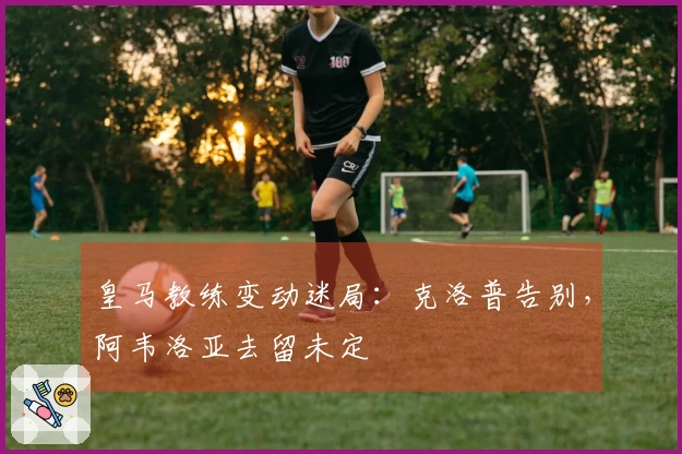 皇马教练变动迷局：克洛普告别，阿韦洛亚去留未定