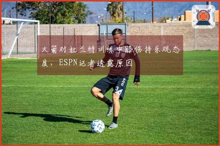 火箭对杜兰特训练中膝伤持乐观态度，ESPN记者透露原因