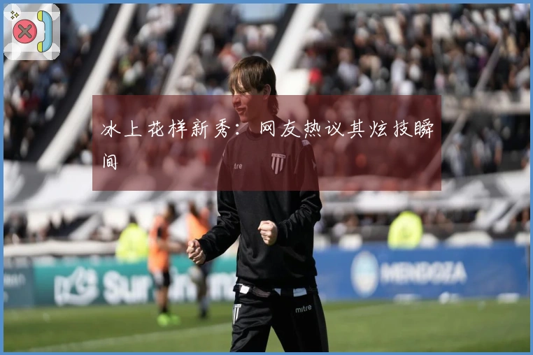 冰上花样新秀：网友热议其炫技瞬间
