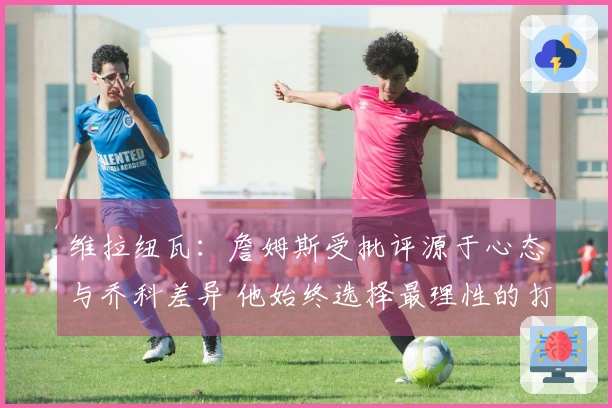 维拉纽瓦：詹姆斯受批评源于心态与乔科差异 他始终选择最理性的打法