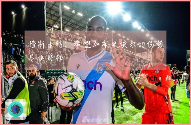 穆斯卡特：希望加布里埃尔的伤势尽快好转