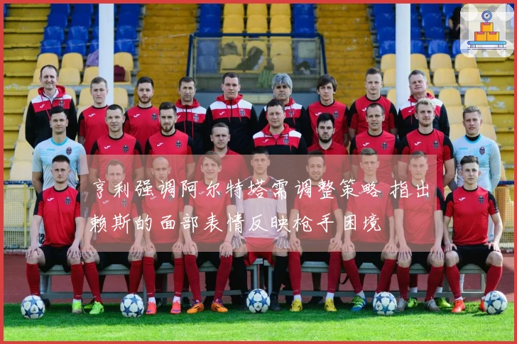 亨利强调阿尔特塔需调整策略 指出赖斯的面部表情反映枪手困境