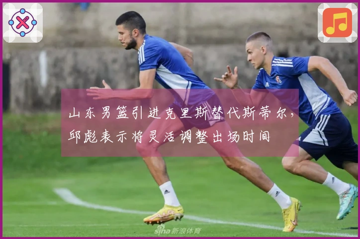 山东男篮引进克里斯替代斯蒂尔，邱彪表示将灵活调整出场时间