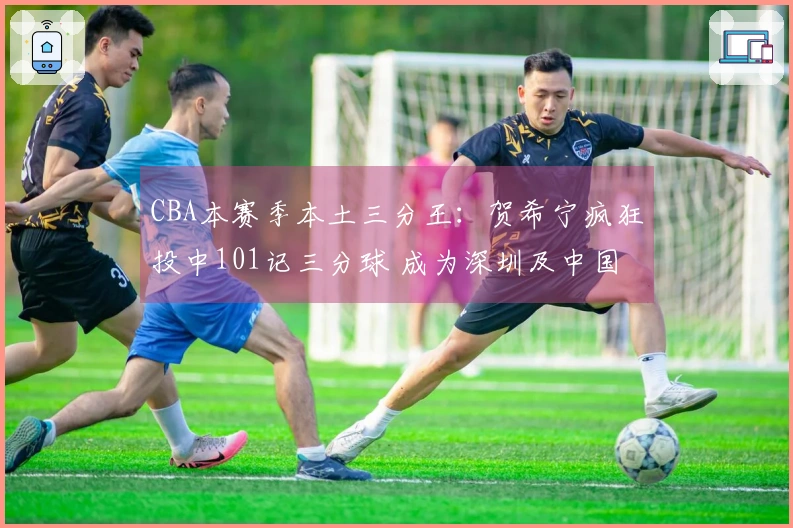 CBA本赛季本土三分王：贺希宁疯狂投中101记三分球 成为深圳及中国男篮重要支柱