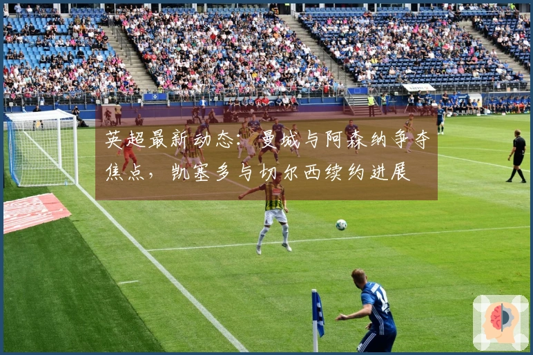 英超最新动态：曼城与阿森纳争夺焦点，凯塞多与切尔西续约进展