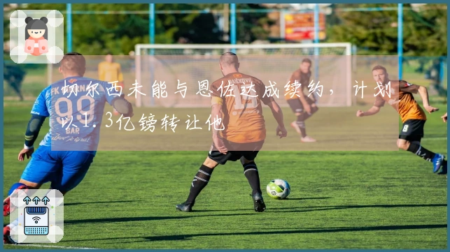 切尔西未能与恩佐达成续约，计划以1.3亿镑转让他