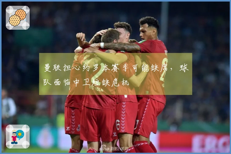 曼联担心约罗本赛季可能缺席，球队面临中卫短缺危机