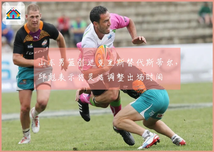 山东男篮引进克里斯替代斯蒂尔，邱彪表示将灵活调整出场时间
