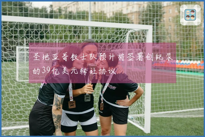 圣地亚哥教士队预计将签署创纪录的39亿美元转让协议
