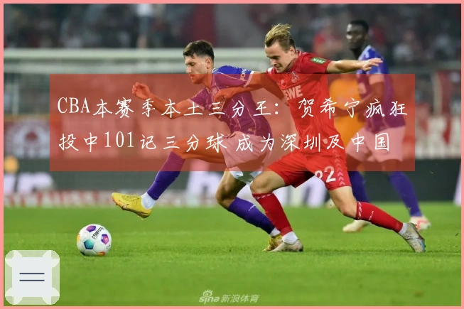 CBA本赛季本土三分王：贺希宁疯狂投中101记三分球 成为深圳及中国男篮重要支柱