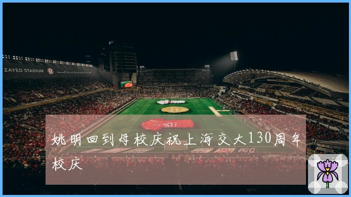 姚明回到母校庆祝上海交大130周年校庆